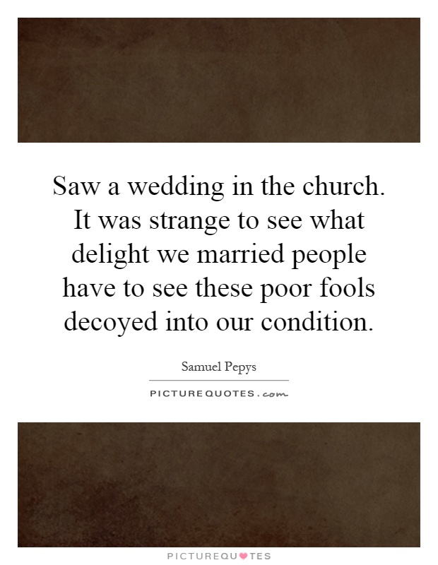 Saw a wedding in the church. It was strange to see what delight we married people have to see these poor fools decoyed into our condition Picture Quote #1