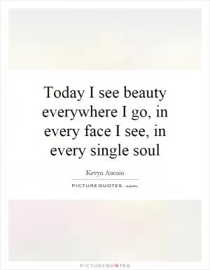 Today I see beauty everywhere I go, in every face I see, in every single soul Picture Quote #1