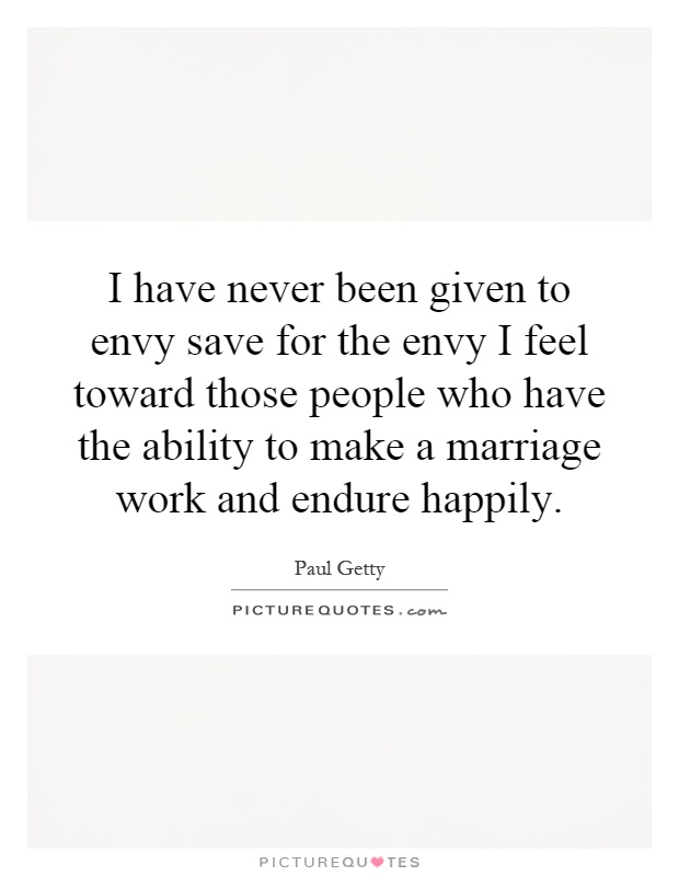 I have never been given to envy save for the envy I feel toward those people who have the ability to make a marriage work and endure happily Picture Quote #1