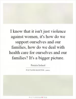 I know that it isn't just violence against women, it's how do we support ourselves and our families, how do we deal with health care for ourselves and our families? It's a bigger picture Picture Quote #1