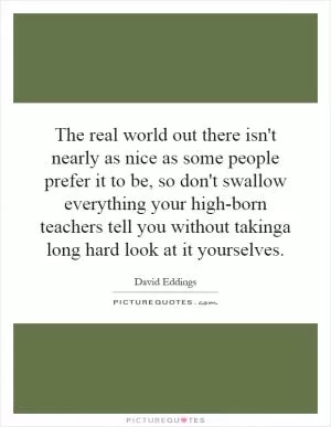 The real world out there isn't nearly as nice as some people prefer it to be, so don't swallow everything your high-born teachers tell you without takinga long hard look at it yourselves Picture Quote #1
