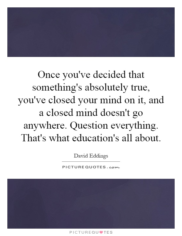 Once you've decided that something's absolutely true, you've closed your mind on it, and a closed mind doesn't go anywhere. Question everything. That's what education's all about Picture Quote #1