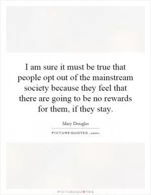I am sure it must be true that people opt out of the mainstream society because they feel that there are going to be no rewards for them, if they stay Picture Quote #1