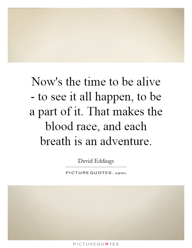 Now's the time to be alive - to see it all happen, to be a part of it. That makes the blood race, and each breath is an adventure Picture Quote #1