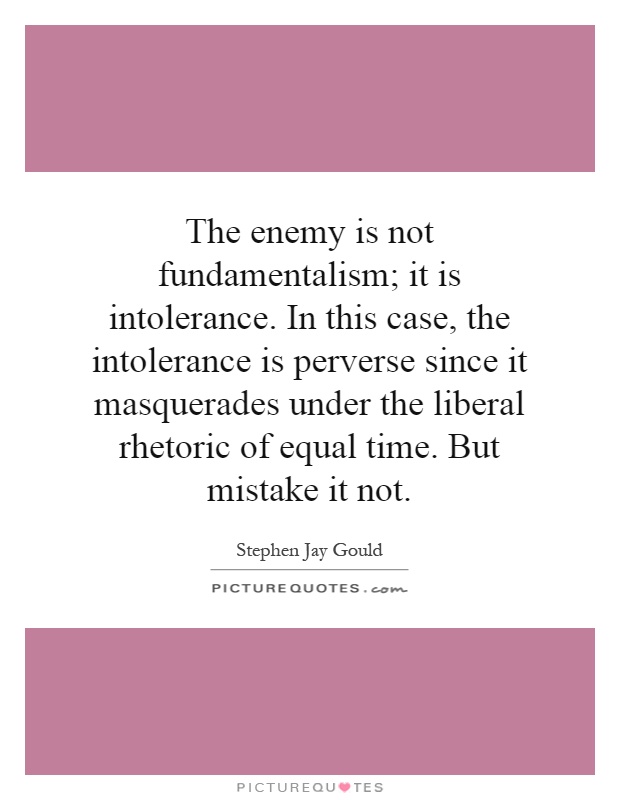 The enemy is not fundamentalism; it is intolerance. In this case, the intolerance is perverse since it masquerades under the liberal rhetoric of equal time. But mistake it not Picture Quote #1