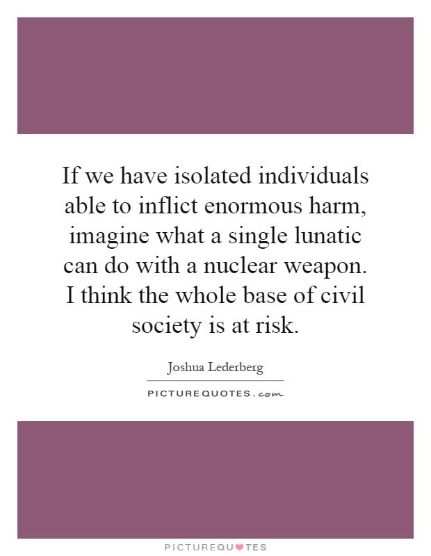 If we have isolated individuals able to inflict enormous harm, imagine what a single lunatic can do with a nuclear weapon. I think the whole base of civil society is at risk Picture Quote #1