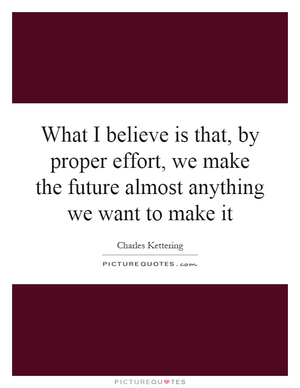 What I believe is that, by proper effort, we make the future almost anything we want to make it Picture Quote #1
