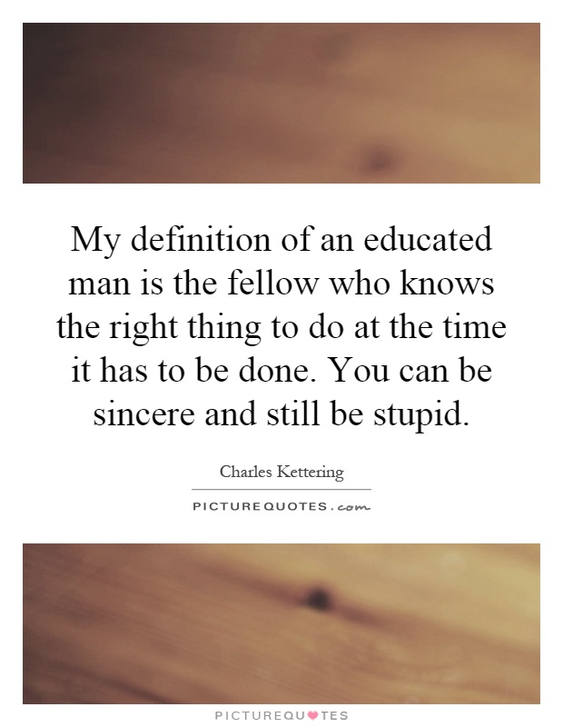 My definition of an educated man is the fellow who knows the right thing to do at the time it has to be done. You can be sincere and still be stupid Picture Quote #1