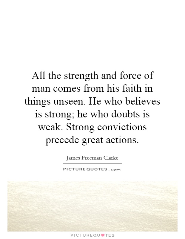 All the strength and force of man comes from his faith in things unseen. He who believes is strong; he who doubts is weak. Strong convictions precede great actions Picture Quote #1