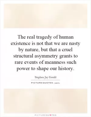The real tragedy of human existence is not that we are nasty by nature, but that a cruel structural asymmetry grants to rare events of meanness such power to shape our history Picture Quote #1