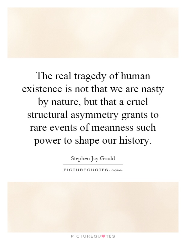 The real tragedy of human existence is not that we are nasty by nature, but that a cruel structural asymmetry grants to rare events of meanness such power to shape our history Picture Quote #1