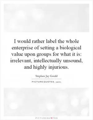 I would rather label the whole enterprise of setting a biological value upon groups for what it is: irrelevant, intellectually unsound, and highly injurious Picture Quote #1