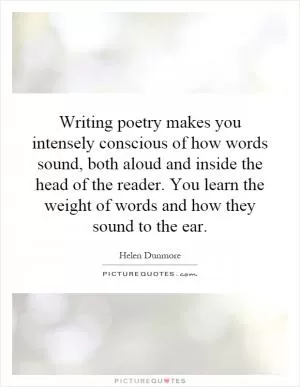 Writing poetry makes you intensely conscious of how words sound, both aloud and inside the head of the reader. You learn the weight of words and how they sound to the ear Picture Quote #1