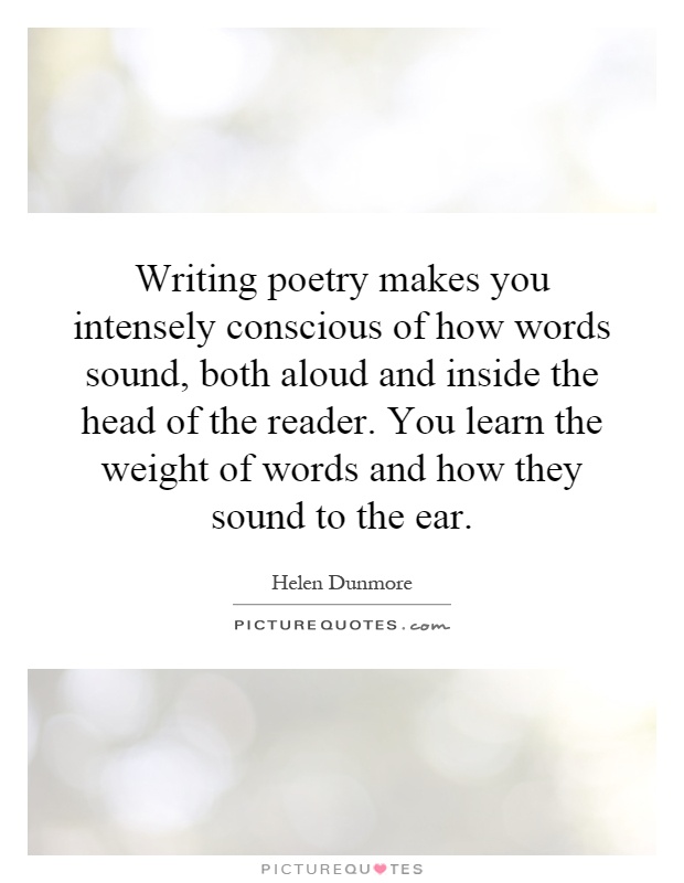 Writing poetry makes you intensely conscious of how words sound, both aloud and inside the head of the reader. You learn the weight of words and how they sound to the ear Picture Quote #1
