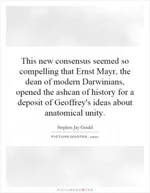 This new consensus seemed so compelling that Ernst Mayr, the dean of modern Darwinians, opened the ashcan of history for a deposit of Geoffrey's ideas about anatomical unity Picture Quote #1