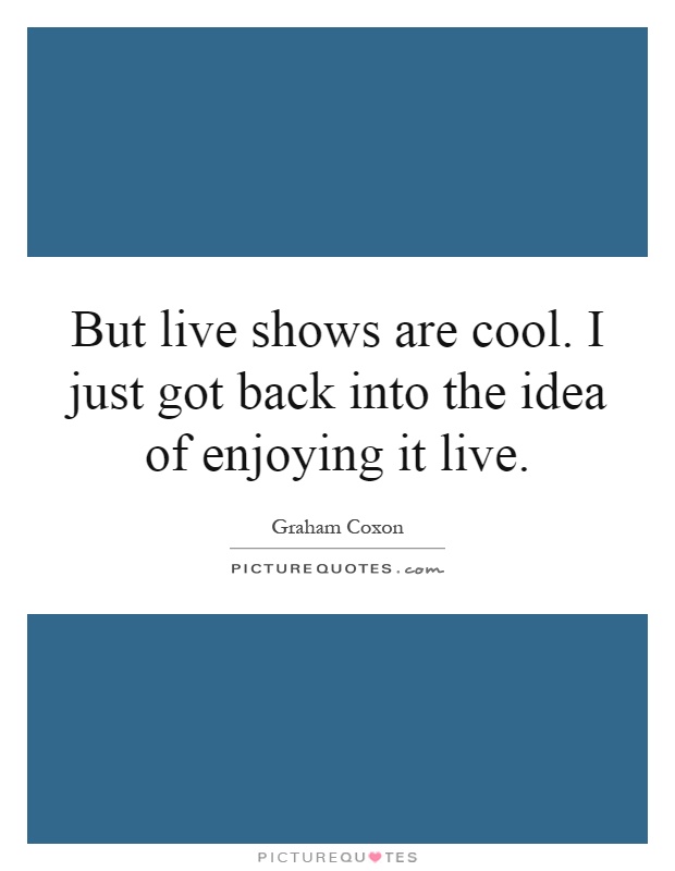 But live shows are cool. I just got back into the idea of enjoying it live Picture Quote #1