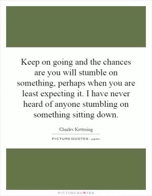 Keep on going and the chances are you will stumble on something, perhaps when you are least expecting it. I have never heard of anyone stumbling on something sitting down Picture Quote #1