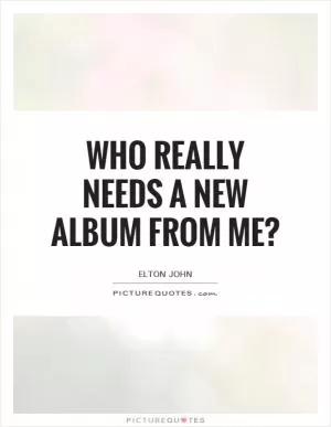 Who really needs a new album from me? Picture Quote #1