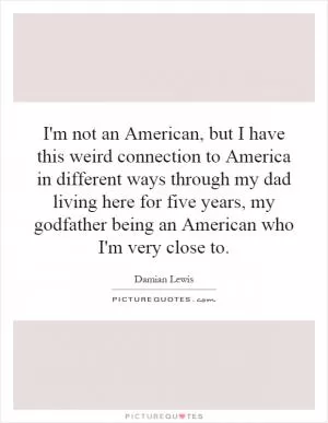 I'm not an American, but I have this weird connection to America in different ways through my dad living here for five years, my godfather being an American who I'm very close to Picture Quote #1