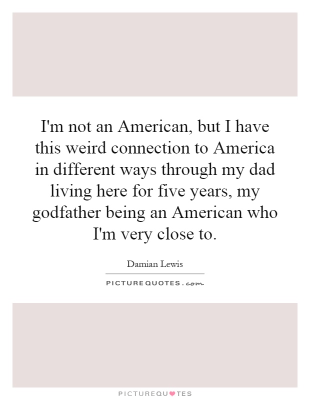 I'm not an American, but I have this weird connection to America in different ways through my dad living here for five years, my godfather being an American who I'm very close to Picture Quote #1