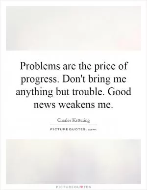 Problems are the price of progress. Don't bring me anything but trouble. Good news weakens me Picture Quote #1