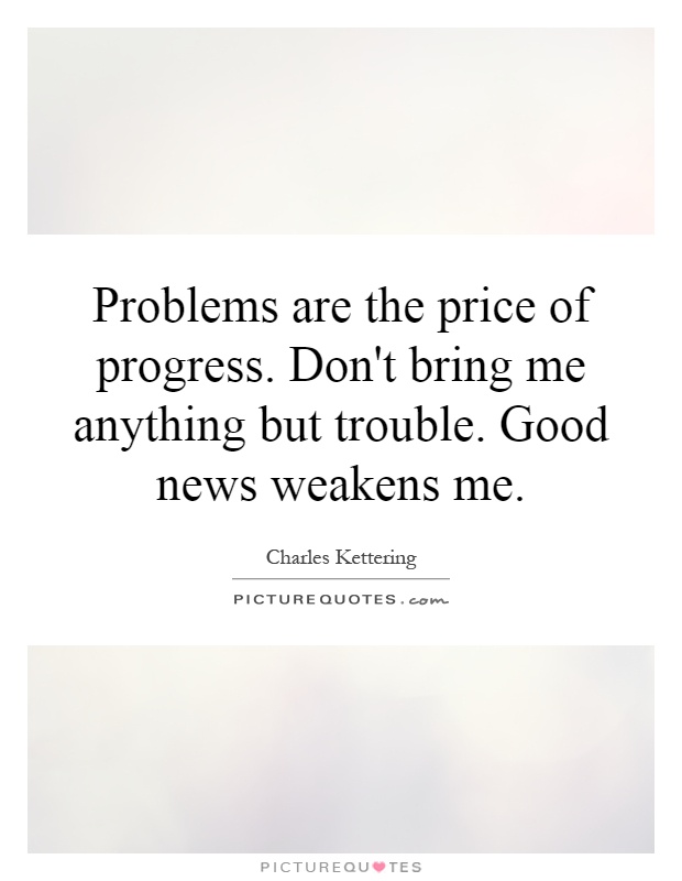 Problems are the price of progress. Don't bring me anything but trouble. Good news weakens me Picture Quote #1