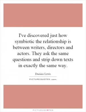 I've discovered just how symbiotic the relationship is between writers, directors and actors. They ask the same questions and strip down texts in exactly the same way Picture Quote #1