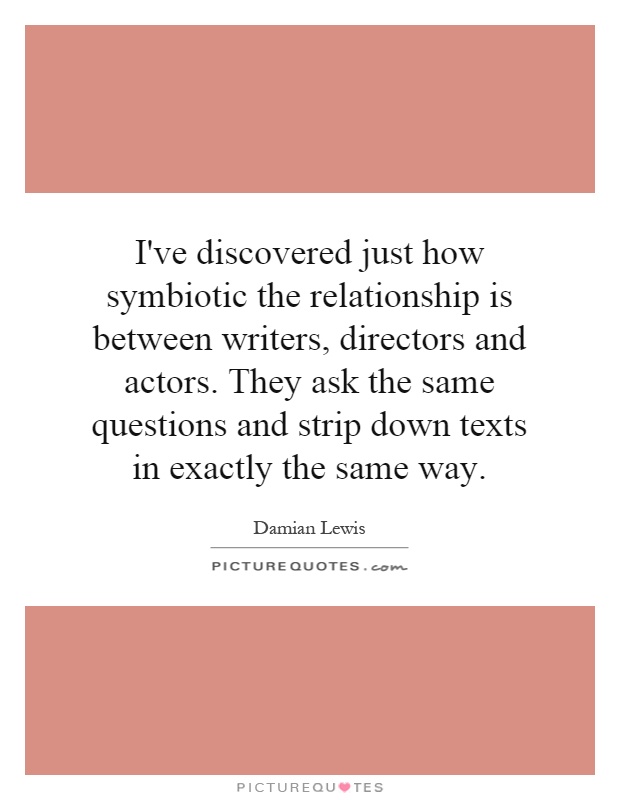 I've discovered just how symbiotic the relationship is between writers, directors and actors. They ask the same questions and strip down texts in exactly the same way Picture Quote #1