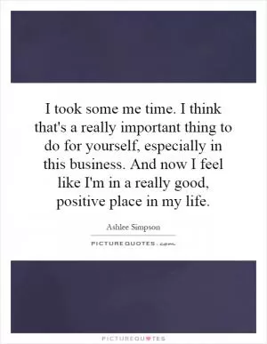 I took some me time. I think that's a really important thing to do for yourself, especially in this business. And now I feel like I'm in a really good, positive place in my life Picture Quote #1