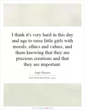 I think it's very hard in this day and age to raise little girls with morals, ethics and values, and them knowing that they are precious creations and that they are important Picture Quote #1