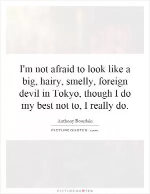 I'm not afraid to look like a big, hairy, smelly, foreign devil in Tokyo, though I do my best not to, I really do Picture Quote #1