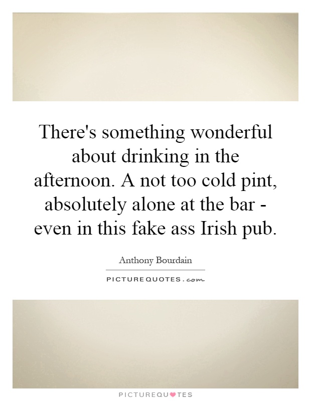 There's something wonderful about drinking in the afternoon. A not too cold pint, absolutely alone at the bar - even in this fake ass Irish pub Picture Quote #1