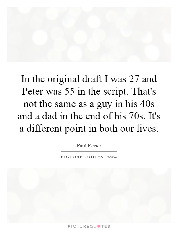 In the original draft I was 27 and Peter was 55 in the script. That's not the same as a guy in his 40s and a dad in the end of his 70s. It's a different point in both our lives Picture Quote #1