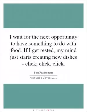 I wait for the next opportunity to have something to do with food. If I get rested, my mind just starts creating new dishes - click, click, click Picture Quote #1