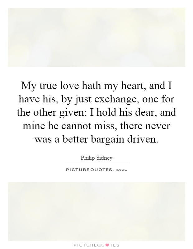 My true love hath my heart, and I have his, by just exchange, one for the other given: I hold his dear, and mine he cannot miss, there never was a better bargain driven Picture Quote #1