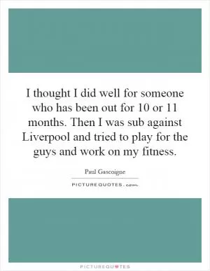 I thought I did well for someone who has been out for 10 or 11 months. Then I was sub against Liverpool and tried to play for the guys and work on my fitness Picture Quote #1
