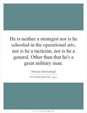 He is neither a strategist nor is he schooled in the operational arts, nor is he a tactician, nor is he a general. Other than that he's a great military man Picture Quote #1