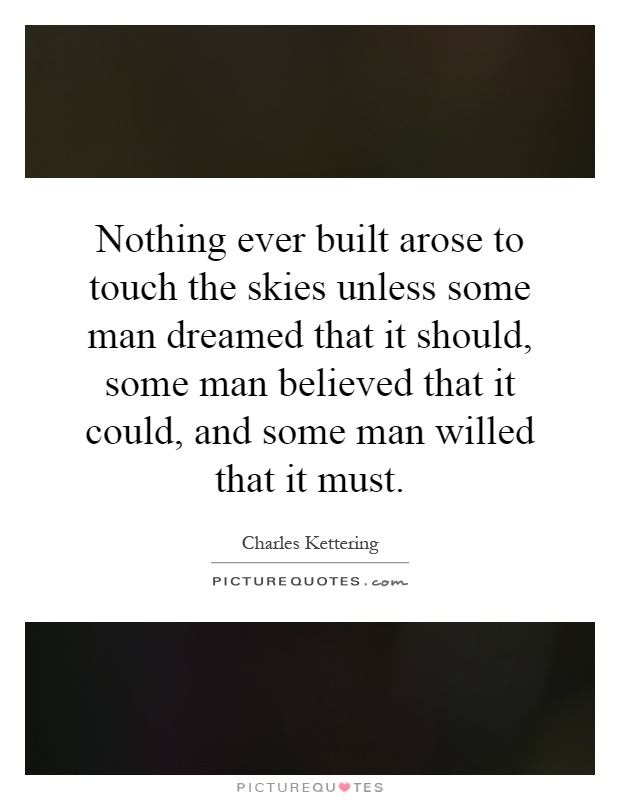 Nothing ever built arose to touch the skies unless some man dreamed that it should, some man believed that it could, and some man willed that it must Picture Quote #1
