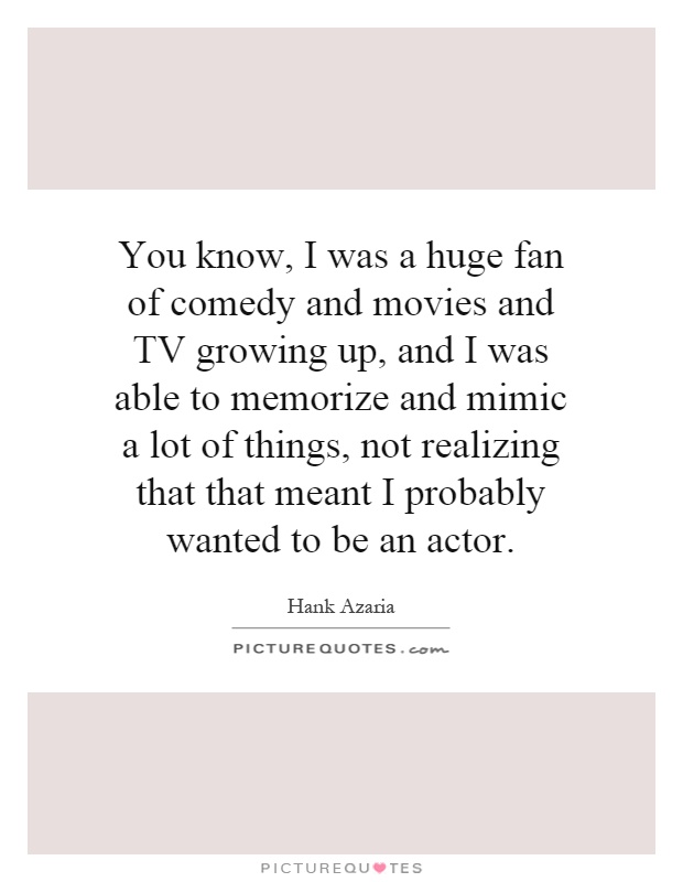 You know, I was a huge fan of comedy and movies and TV growing up, and I was able to memorize and mimic a lot of things, not realizing that that meant I probably wanted to be an actor Picture Quote #1