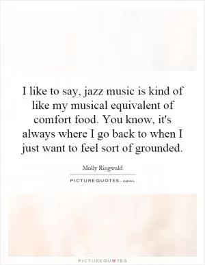 I like to say, jazz music is kind of like my musical equivalent of comfort food. You know, it's always where I go back to when I just want to feel sort of grounded Picture Quote #1