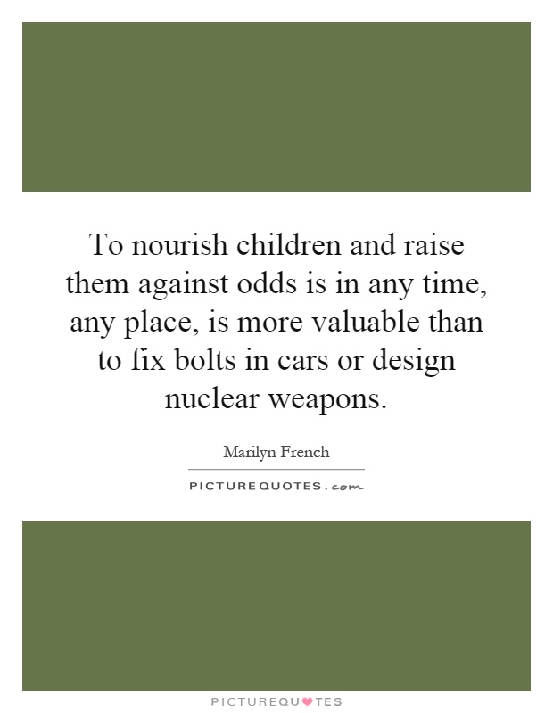To nourish children and raise them against odds is in any time, any place, is more valuable than to fix bolts in cars or design nuclear weapons Picture Quote #1