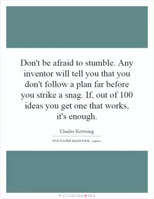 Don't be afraid to stumble. Any inventor will tell you that you don't follow a plan far before you strike a snag. If, out of 100 ideas you get one that works, it's enough Picture Quote #1