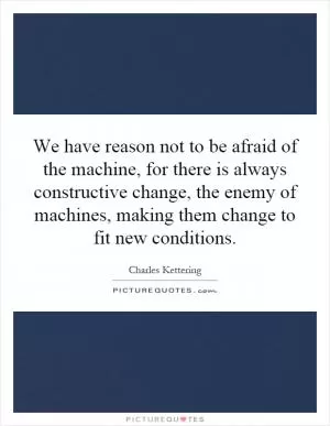 We have reason not to be afraid of the machine, for there is always constructive change, the enemy of machines, making them change to fit new conditions Picture Quote #1