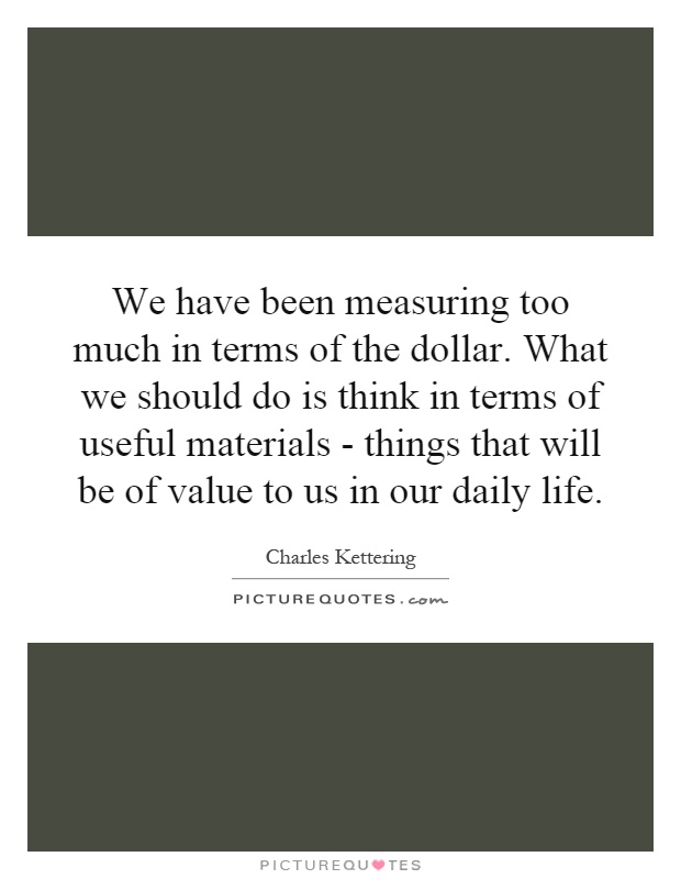 We have been measuring too much in terms of the dollar. What we should do is think in terms of useful materials - things that will be of value to us in our daily life Picture Quote #1