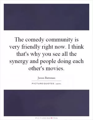 The comedy community is very friendly right now. I think that's why you see all the synergy and people doing each other's movies Picture Quote #1