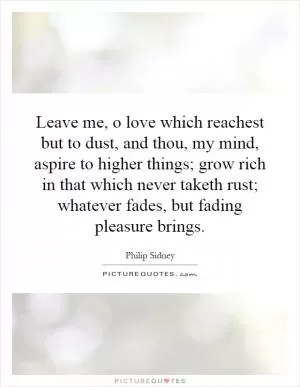 Leave me, o love which reachest but to dust, and thou, my mind, aspire to higher things; grow rich in that which never taketh rust; whatever fades, but fading pleasure brings Picture Quote #1
