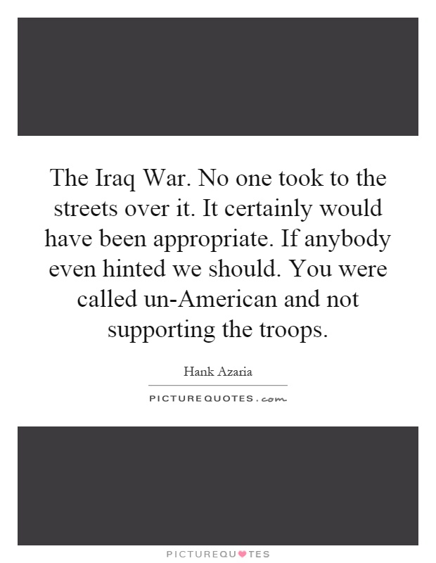 The Iraq War. No one took to the streets over it. It certainly would have been appropriate. If anybody even hinted we should. You were called un-American and not supporting the troops Picture Quote #1