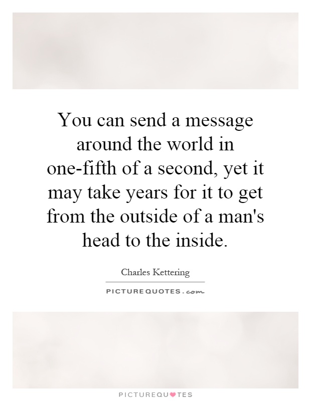 You can send a message around the world in one-fifth of a second, yet it may take years for it to get from the outside of a man's head to the inside Picture Quote #1