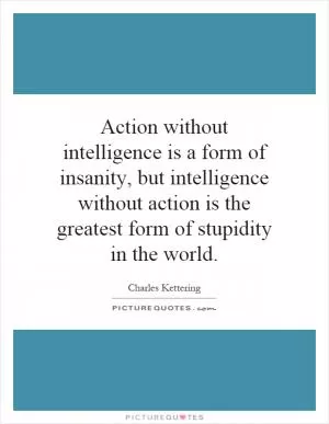 Action without intelligence is a form of insanity, but intelligence without action is the greatest form of stupidity in the world Picture Quote #1