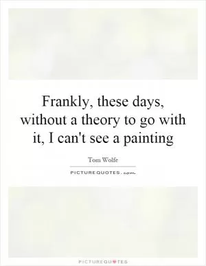 Frankly, these days, without a theory to go with it, I can't see a painting Picture Quote #1
